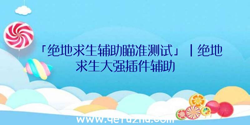 「绝地求生辅助瞄准测试」|绝地求生大强插件辅助